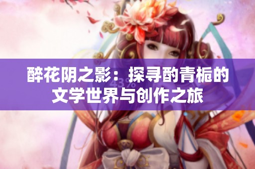 醉花陰之影：探尋酌青梔的文學(xué)世界與創(chuàng)作之旅