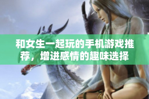 和女生一起玩的手機(jī)游戲推薦，增進(jìn)感情的趣味選擇