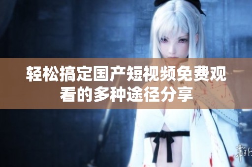 輕松搞定國產(chǎn)短視頻免費觀看的多種途徑分享