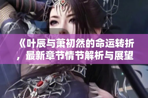 《葉辰與蕭初然的命運轉(zhuǎn)折，最新章節(jié)情節(jié)解析與展望》