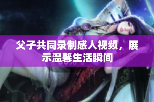 父子共同錄制感人視頻，展示溫馨生活瞬間