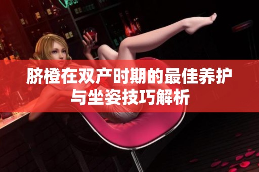 臍橙在雙產(chǎn)時(shí)期的最佳養(yǎng)護(hù)與坐姿技巧解析