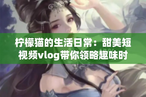 檸檬貓的生活日常：甜美短視頻vlog帶你領(lǐng)略趣味時(shí)光