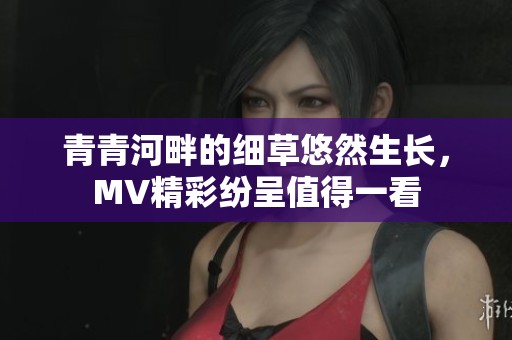 青青河畔的細(xì)草悠然生長(zhǎng)，MV精彩紛呈值得一看