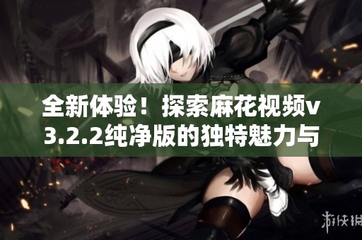 全新體驗(yàn)！探索麻花視頻v3.2.2純凈版的獨(dú)特魅力與功能