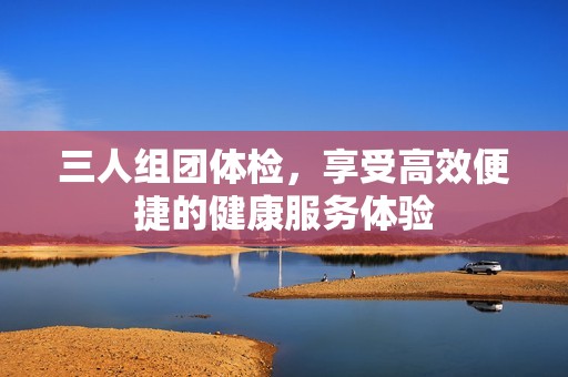 三人組團體檢，享受高效便捷的健康服務體驗