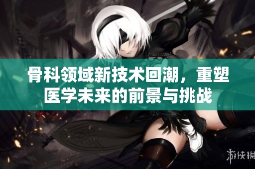 骨科領(lǐng)域新技術(shù)回潮，重塑醫(yī)學(xué)未來的前景與挑戰(zhàn)