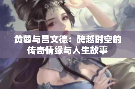 黃蓉與呂文德：跨越時空的傳奇情緣與人生故事