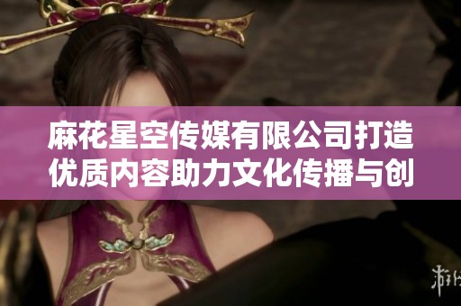 麻花星空傳媒有限公司打造優(yōu)質(zhì)內(nèi)容助力文化傳播與創(chuàng)新發(fā)展