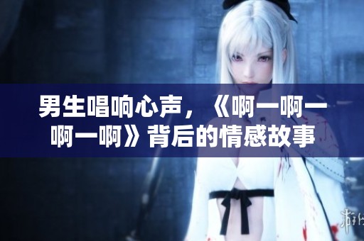 男生唱響心聲，《啊一啊一啊一啊》背后的情感故事