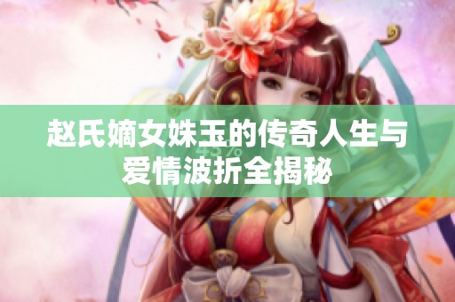 趙氏嫡女姝玉的傳奇人生與愛情波折全揭秘
