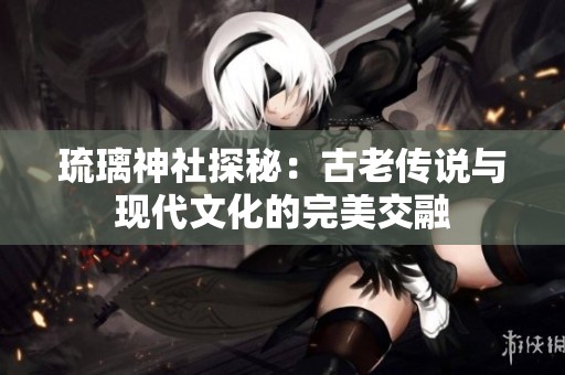 琉璃神社探秘：古老傳說與現(xiàn)代文化的完美交融