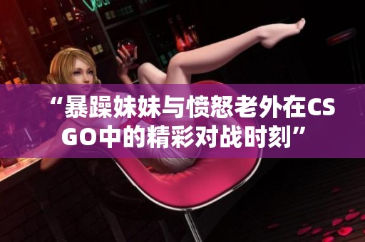 “暴躁妹妹與憤怒老外在CSGO中的精彩對戰(zhàn)時刻”