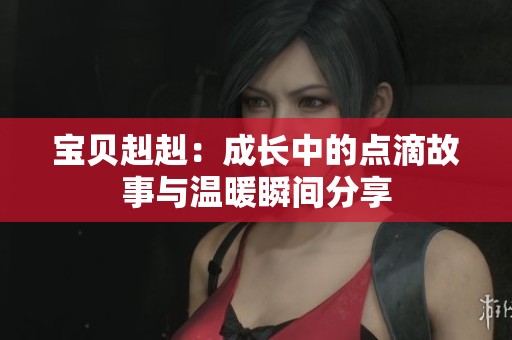 寶貝赳赳：成長(zhǎng)中的點(diǎn)滴故事與溫暖瞬間分享