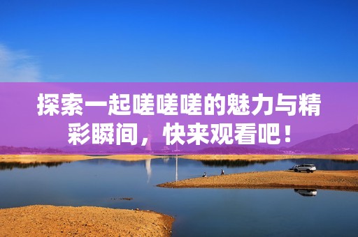 探索一起嗟嗟嗟的魅力與精彩瞬間，快來觀看吧！