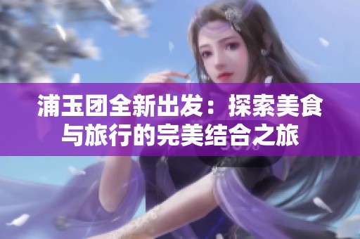 浦玉團(tuán)全新出發(fā)：探索美食與旅行的完美結(jié)合之旅