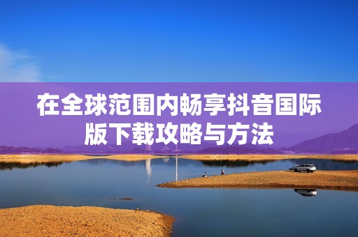 在全球范圍內(nèi)暢享抖音國際版下載攻略與方法