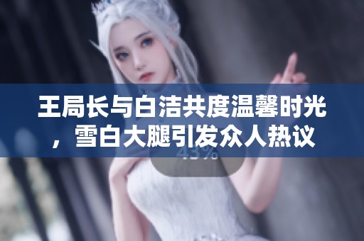 王局長與白潔共度溫馨時光，雪白大腿引發(fā)眾人熱議