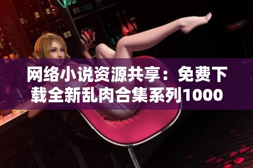 網(wǎng)絡(luò)小說資源共享：免費下載全新亂肉合集系列1000篇電子書