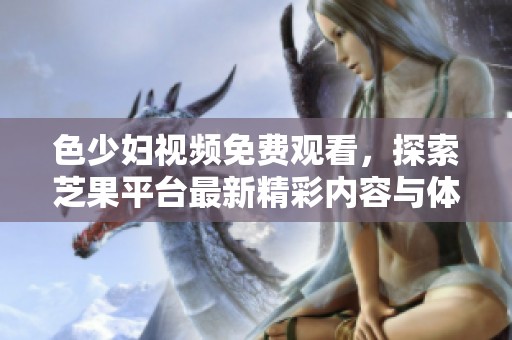 色少婦視頻免費(fèi)觀看，探索芝果平臺最新精彩內(nèi)容與體驗(yàn)
