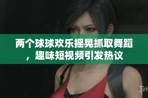 兩個球球歡樂搖晃抓取舞蹈，趣味短視頻引發(fā)熱議