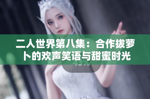二人世界第八集：合作拔蘿卜的歡聲笑語(yǔ)與甜蜜時(shí)光