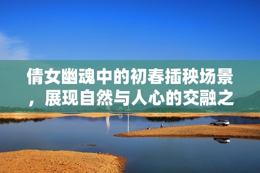 倩女幽魂中的初春插秧場景，展現(xiàn)自然與人心的交融之美