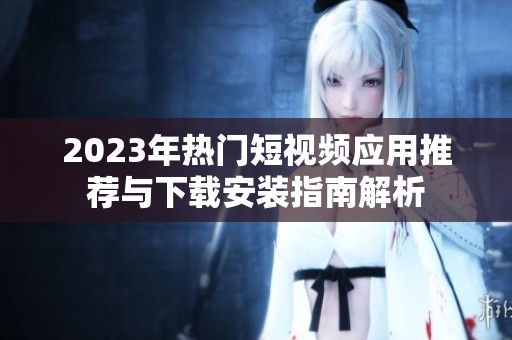 2023年熱門短視頻應(yīng)用推薦與下載安裝指南解析