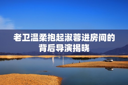 老衛(wèi)溫柔抱起淑蓉進房間的背后導(dǎo)演揭曉