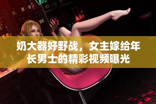 奶大器好野戰(zhàn)，女主嫁給年長男士的精彩視頻曝光