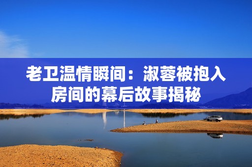 老衛(wèi)溫情瞬間：淑蓉被抱入房間的幕后故事揭秘