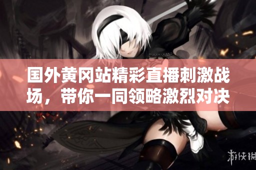 國外黃岡站精彩直播刺激戰(zhàn)場，帶你一同領(lǐng)略激烈對決