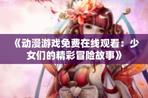 《動(dòng)漫游戲免費(fèi)在線觀看：少女們的精彩冒險(xiǎn)故事》
