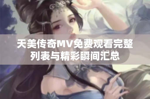 天美傳奇MV免費觀看完整列表與精彩瞬間匯總