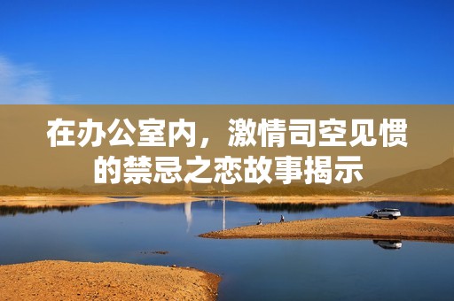 在辦公室內(nèi)，激情司空見慣的禁忌之戀故事揭示