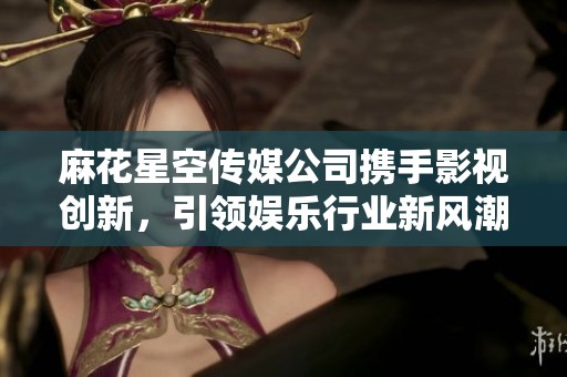 麻花星空傳媒公司攜手影視創(chuàng)新，引領(lǐng)娛樂(lè)行業(yè)新風(fēng)潮
