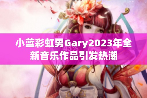 小藍(lán)彩虹男Gary2023年全新音樂作品引發(fā)熱潮