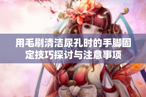 用毛刷清潔尿孔時(shí)的手腳固定技巧探討與注意事項(xiàng)