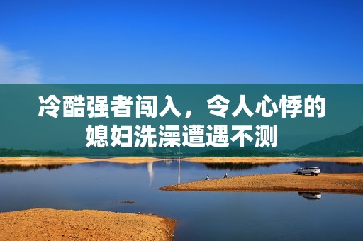 冷酷強(qiáng)者闖入，令人心悸的媳婦洗澡遭遇不測