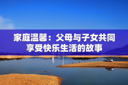 家庭溫馨：父母與子女共同享受快樂生活的故事
