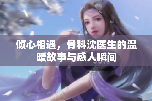 傾心相遇，骨科沈醫(yī)生的溫暖故事與感人瞬間