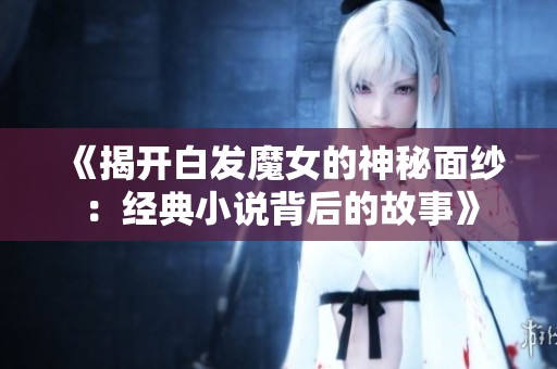 《揭開(kāi)白發(fā)魔女的神秘面紗：經(jīng)典小說(shuō)背后的故事》