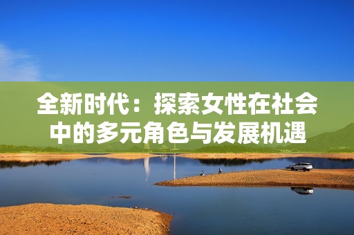 全新時(shí)代：探索女性在社會(huì)中的多元角色與發(fā)展機(jī)遇