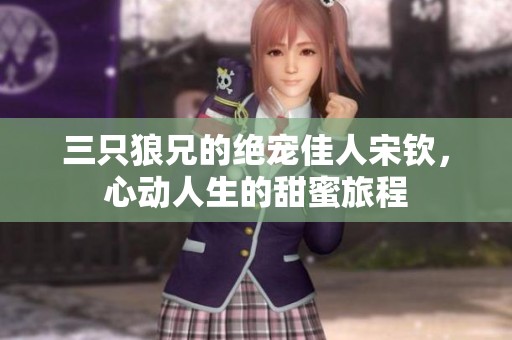 三只狼兄的絕寵佳人宋欽，心動(dòng)人生的甜蜜旅程