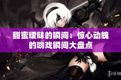 甜蜜曖昧的瞬間：驚心動魄的吻戲瞬間大盤點