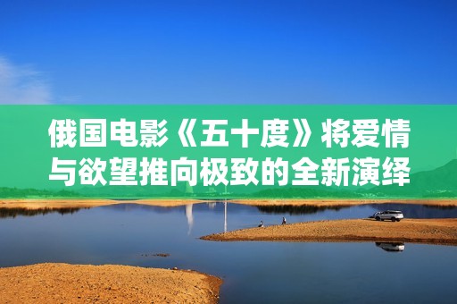 俄國(guó)電影《五十度》將愛情與欲望推向極致的全新演繹