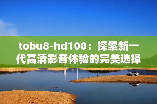 tobu8-hd100：探索新一代高清影音體驗(yàn)的完美選擇