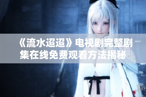 《流水迢迢》電視劇完整劇集在線(xiàn)免費(fèi)觀(guān)看方法揭秘