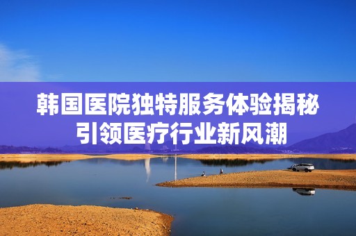 韓國(guó)醫(yī)院獨(dú)特服務(wù)體驗(yàn)揭秘 引領(lǐng)醫(yī)療行業(yè)新風(fēng)潮