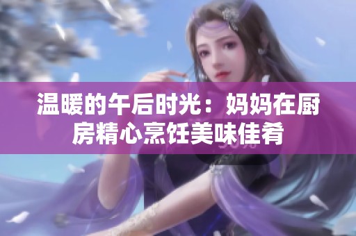 溫暖的午后時(shí)光：媽媽在廚房精心烹飪美味佳肴